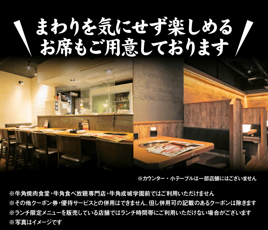 まわりを気にせず楽しめる お席もご用意しております! ※カウンター・小テーブルは一部店舗にはございません ※牛角焼肉食堂・牛角食べ放題専門店・牛角成城学園前ではご利用いただけません ※その他クーポン券・優待サービスとの併用はできません。但し併用可の記載のあるクーポンは除きます ※ランチ限定メニューを販売している店舗ではランチ時間帯にご利用いただけない場合がございます ※写真はイメージです