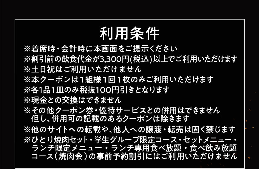 利用条件 ※着席時・会計時に本画面をご提示ください ※割引前の飲食代金が3,300円(税込)以上でご利用いただけます ※土日祝はご利用いただけません ※本クーポンは1組様1回1枚のみご利用いただけます ※各1品1皿のみ税抜100円引きとなります ※現金との交換はできません ※その他クーポン券・優待サービスとの併用はできません但し、併用可の記載のあるクーポンは除きます ※他のサイトへの転載や、他人への譲渡・転売は固く禁じます ※ひとり焼肉セット・学生グループ限定コース・セットメニュー・ ランチ限定メニュー・ランチ専用食べ放題・食べ飲み放題コース(焼肉会)の事前予約割引にはご利用いただけません