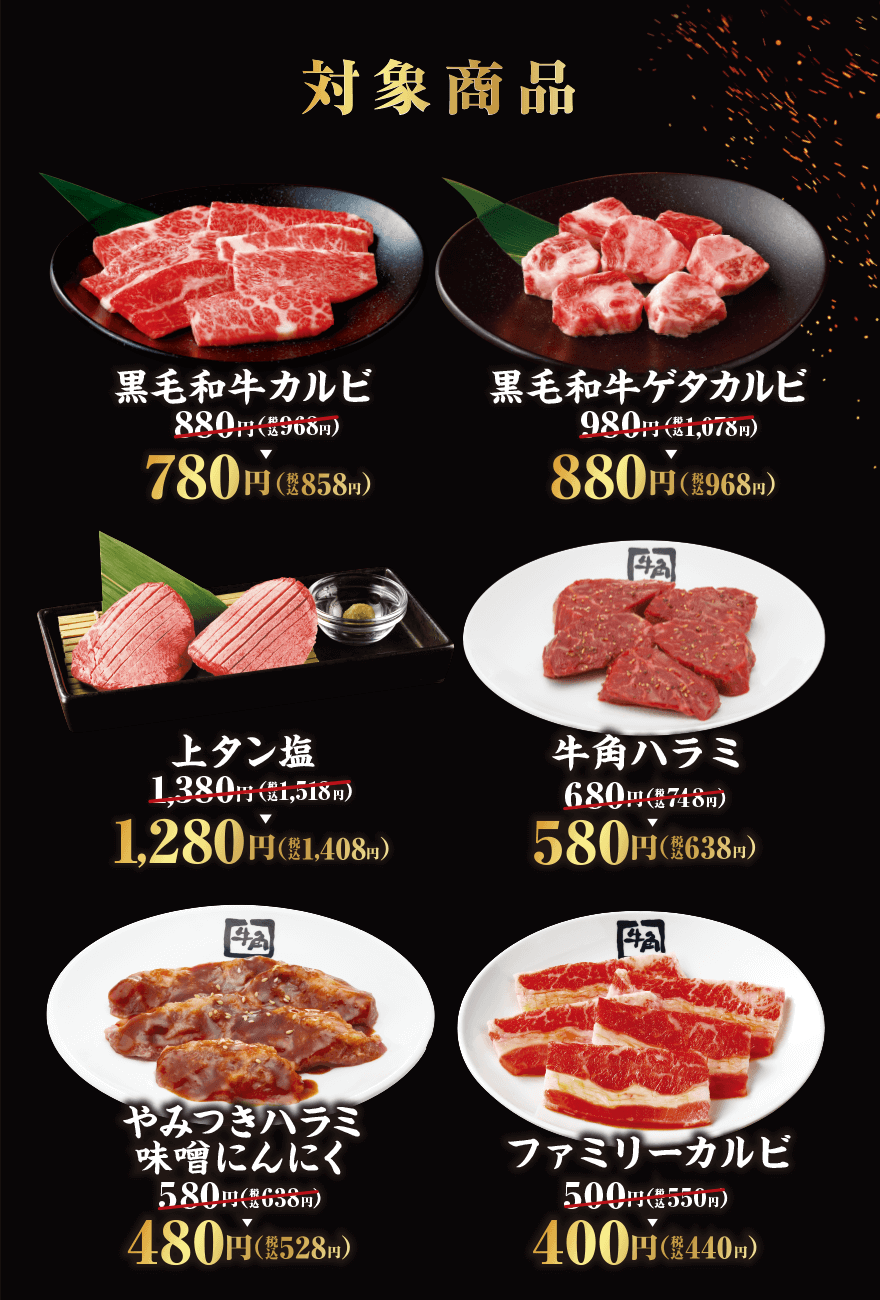 対象商品 黒毛和牛カルビ 880円(税込968円)→780円(税込858円) 黒毛和牛ゲタカルビ 980円(税込1,078円)→880円(税込968円) 上タン塩 1,380円(税込1,518円)→1,280円(税込1,408円) 牛角ハラミ 680円(税込748円)→580円(税込638円) やみつきハラミ味噌にんにく 580円(税込638円)→480円(税込528円) ファミリーカルビ 500円(税込550円)→400円(税込440円)