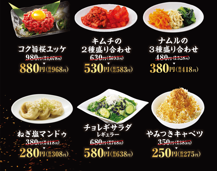 コク旨桜ユッケ 980円(税込1,078円)→880円(税込968円) キムチの 2種盛り合わせ 630円(税込693円)→530円(税込583円) ナムルの 3種盛り合わせ 480円(税込528円)→380円(税込418円) ねぎ塩マンドゥ 380円(税込418円)→280円(税込308円) チョレギサラダレギュラー 680円(税込748円)→580円(税込638円) やみつきキャベツ 350円(税込385円)→250円(税込275円)