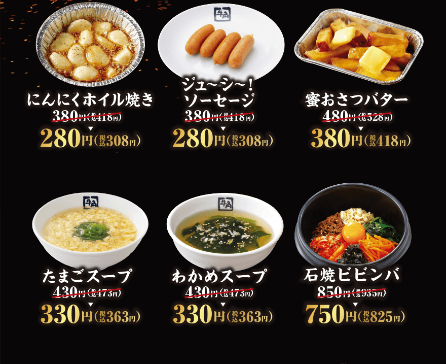 にんにくホイル焼き 380円(税込418円)→280円(税込308円) ジューシ~! ソーセージ 380円(税込18円)→280円(税込308円) 蜜おさつバター 480円(税込528円)→380円(税込418円) たまごスープ 430円(税込473円)→330円(税込363円) わかめスープ 430円(税込473円)→330円(税込363円) 石焼ビビンバ 850円(税込935円)→750円(税込825円)