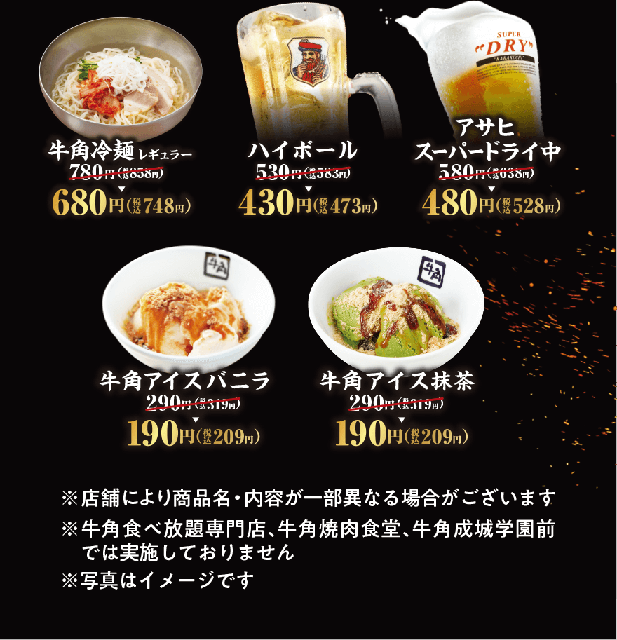 牛角冷麺 レギュラー 780円(税込858円)→680円(税込748円) ハイボール 530円(税込583円)→430円(税込473円) SUPER DRY アサヒスーパードライ中 580円(税込638円)→480円(税込528円) 牛角アイスバニラ 290円(税込319円)→190円(税込209円) 牛角アイス抹茶 290円(税込319円)→190円(税込209円)  ※店舗により商品名・内容が一部異なる場合がございます ※牛角食べ放題専門店、牛角焼肉食堂、牛角成城学園前では実施しておりません ※写真はイメージです