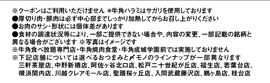 ※クーポンはご利用いただけません ＊牛角ハラミはサガリを使用しております ●厚切り肉・豚肉は必ず中心部までしっかり加熱してからお召し上がりください ●お肉のサシ・形状には個体差があります ●食材の調達状況等により、一部ご提供できない場合や、内容の変更、一部記載の銘柄と異なる場合がございます ※写真はイメージです ※牛角食べ放題専門店・牛角焼肉食堂・牛角成城学園前では実施しておりません ※下記店舗については選べるおつまみと〆モノのラインナップが一部異なります 三軒茶屋店、中野新橋店、阿佐ヶ谷北口店、松戸二十世紀が丘店、福生店、若葉台店、横浜関内店、川越クレアモール店、聖蹟桜ヶ丘店、入間武蔵藤沢店、鶴ヶ島店、桂台店