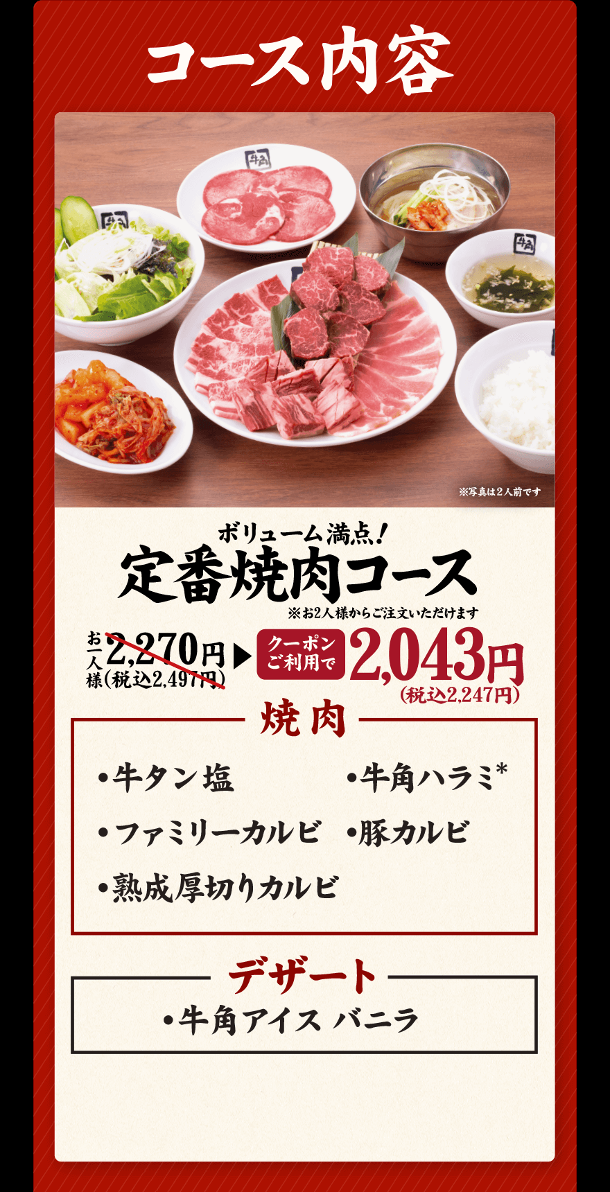 コース内容 ボリューム満点！定番焼肉コース ※お2人様からご注文いただけます お一人様 2,270円(税込2,497円)→【クーポンご利用で】2,043円(税込2,247円) 焼肉 ・牛タン塩 ・牛角ハラミ* ・ファミリーカルビ ・豚カルビ ・熟成厚切りカルビ デザート ・牛角アイスバニラ