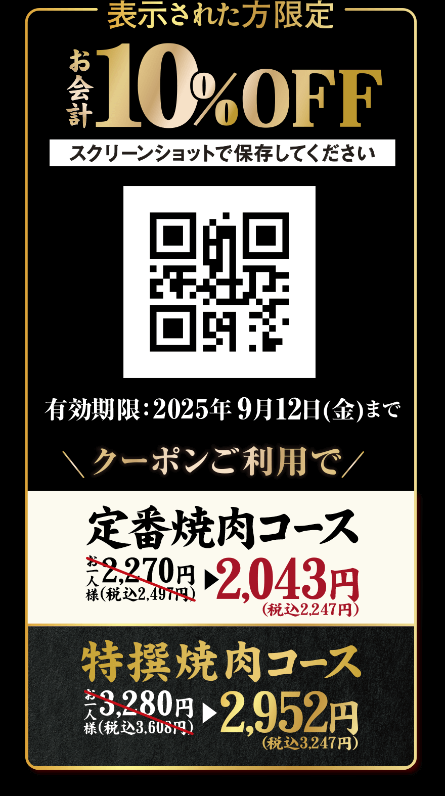 表示された方限定 お会計10%OFF スクリーンショットで保存してください 有効期限:2025年9月12日(金)まで クーポンご利用で 定番焼肉コース お一人様 2,270円(税込2,497円)→2,043円(税込2,247円) 特撰焼肉コース お一人様3,280円(税込3,608円)→2,952円(税込3,247円)