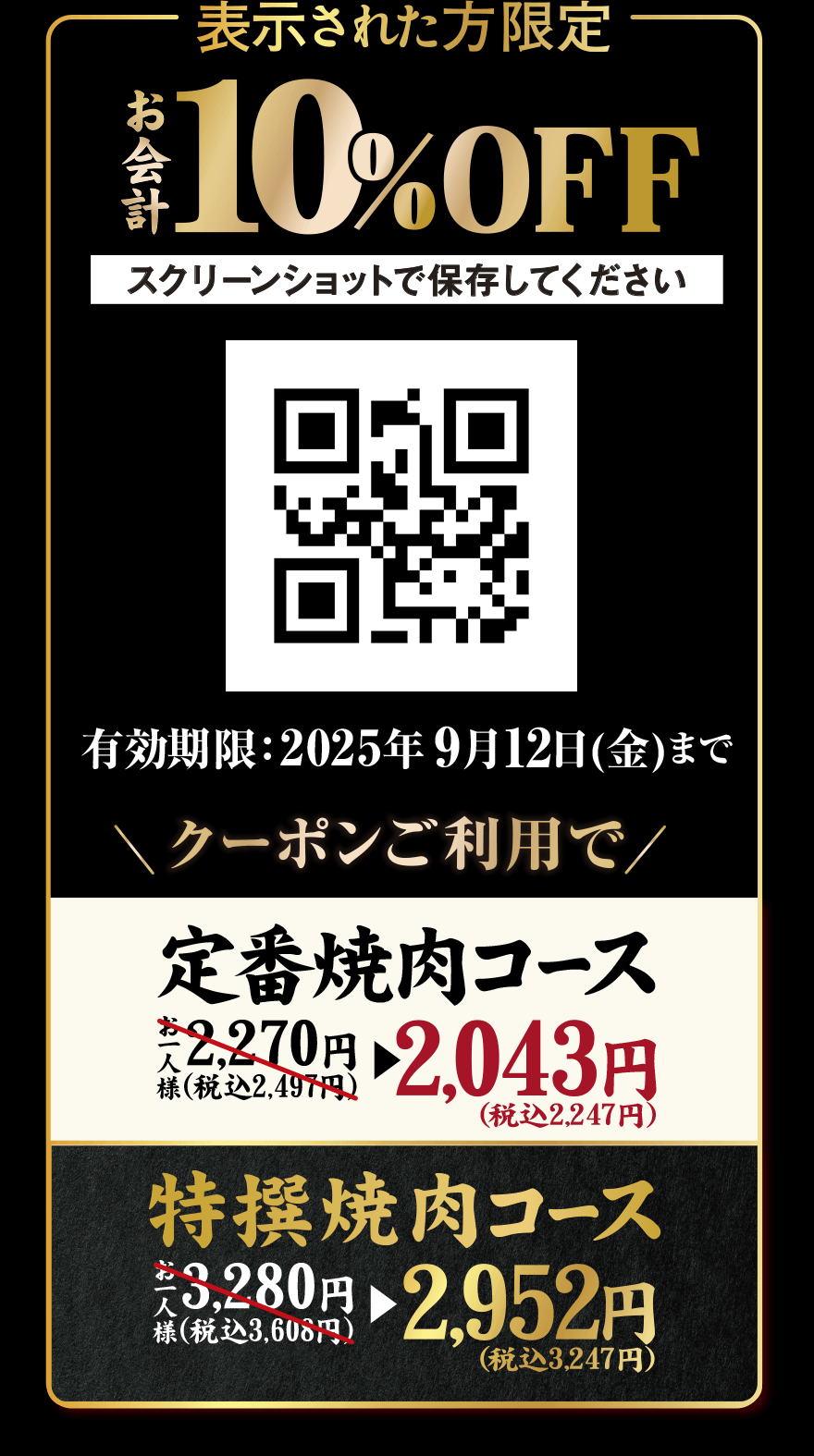 表示された方限定 お会計10%OFF スクリーンショットで保存してください 有効期限:2025年9月12日(金)まで クーポンご利用で 定番焼肉コース お一人様 2,270円(税込2,497円)→2,043円(税込2,247円) 特撰焼肉コース お一人様3,280円(税込3,608円)→2,952円(税込3,247円)