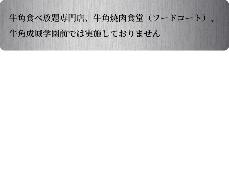 牛角食べ放題専門店、牛角焼肉食堂(フードコート)、牛角成城学園前では実施しておりません。景品が無くなり次第終了となります。店舗毎の在庫状況は店舗にお問い合わせください。限定メニューのお取置きはできません。食材の調達状況により、一部対象商品がご提供できない場合がございます。あらかじめご了承ください。限定メニューとして注文せず、単品で商品をご注文いただいた場合、オリジナルクリアコースターおよびオリジナルピックは配布対象外となります。