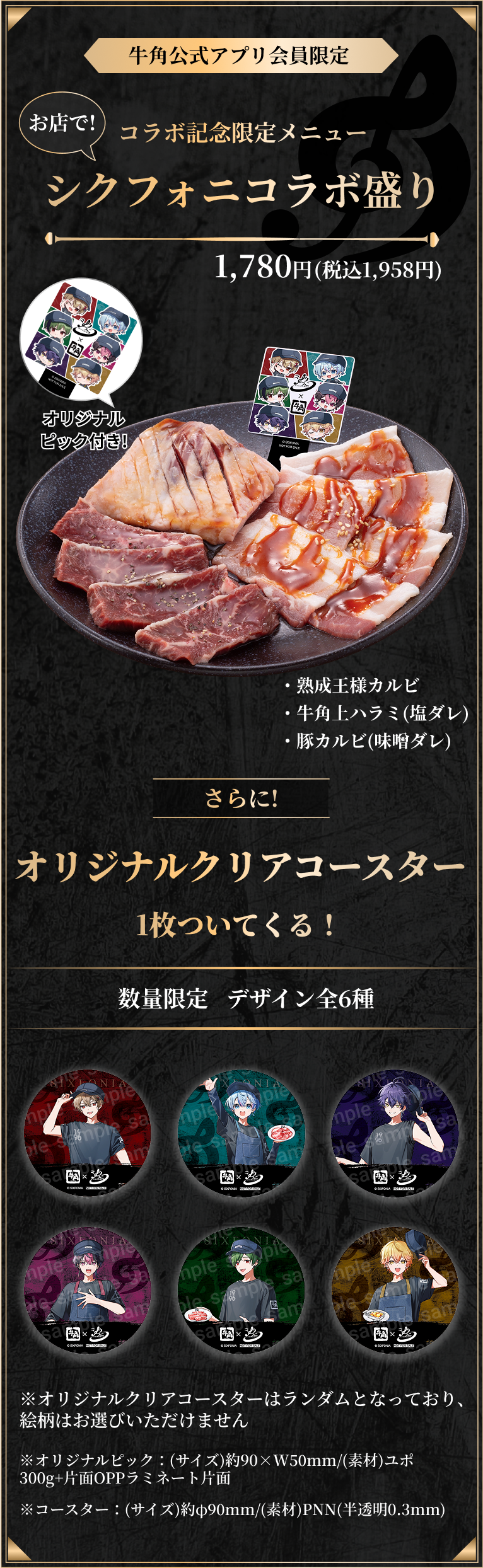 牛角公式アプリ会員限定、お店で！コラボ記念限定メニューシクフォニコラボ盛り1,780円(税込1,958円)。オリジナルピック付き！熟成王様カルビ、牛角上ハラミ(塩ダレ)、豚カルビ(味噌ダレ)。さらに！オリジナルクリアコースター１枚ついてくる！数量限定、デザイン全６種。オリジナルクリアコースターはランダムとなっており、絵柄はお選びいただけません。オリジナルピック、(サイズ)約90×50mm(素材)ユポ300g+片面OPPラミネート片面。コースター、(サイズ)約90mm(素材)PNN(半透明0.3mm)。