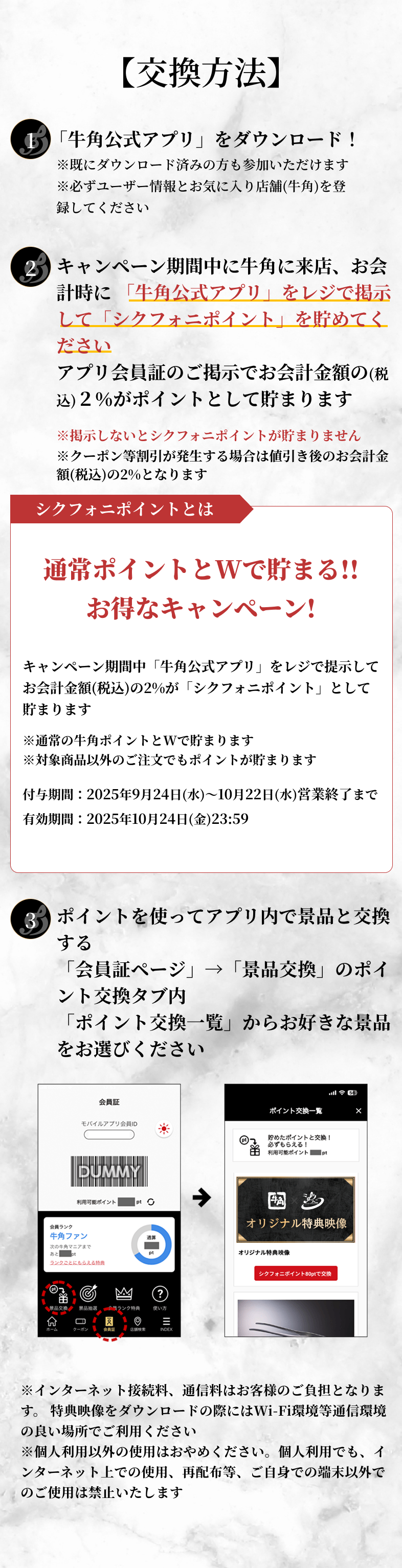交換方法。1、「牛角公式アプリ」をダウンロード！既にダウンロード済みの方も参加いただけます。必ずユーザー情報とお気に入りの店舗(牛角)を登録してください。2、キャンペーン期間中に牛角に来店、お会計時に「牛角公式アプリ」をレジで掲示して「シクフォニポイント」を貯めてください。アプリ会員証のご掲示でお会計金額の(税込)2%がポイントとして貯まります。掲示しないとシクフォニポイントが貯まりません。クーポン等割引が発生する場合は値引き後のお会計金額(税込)の2％となります。シクフォニポイントとは。通常ポイントとWで貯まる！お得なキャンペーン！キャンペーン期間中「牛角公式アプリ」をレジで掲示してお会計金額(税込)の2%が「シクフォニポイント」として貯まります。通常の牛角ポイントとWで貯まります。対象商品以外のご注文でもポイントが貯まります。付与期間、2025年9月24日(水)〜10月22日(水)営業終了まで。有効期間、2025年10月24日(金)23：59。3、ポイントを使ってアプリ内で景品と交換する。「会員証ページ」→「景品交換」のポイント交換タブ内「ポイント交換一覧」からお好きな景品をお選びください。インターネット接続料、通信料はお客様のご負担となります。特典映像をダウンロードの際にはWi-Fi環境等通信環境の良い場所でご利用ください。個人利用以外の使用はおやめください。個人利用でも、インターネット上での使用、再配布等、ご自身での端末以外でのご使用は禁止いたします