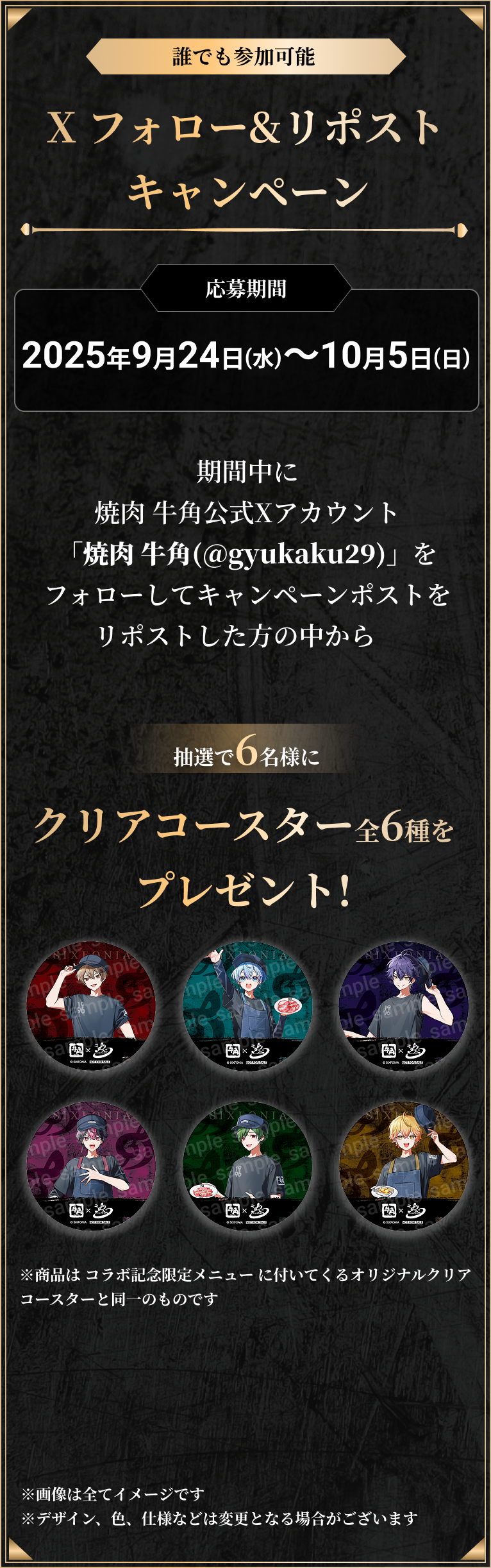 誰でも参加可能、Xフォロー&リポストキャンペーン。応募期間、2025年9月24日(水)〜10月5日(日)。期間中に焼肉牛角公式Xアカウント「焼肉牛角(@gyukaku29)」をフォローしてキャンペーンポストをリポストした方の中から抽選で6名様にクリアコースター全6種をプレゼント！商品はコラボ記念限定メニューについてくるオリジナルクリアコースターと同一のものです。画像は全てイメージです。デザイン、色、仕様などは変更となる場合がございます