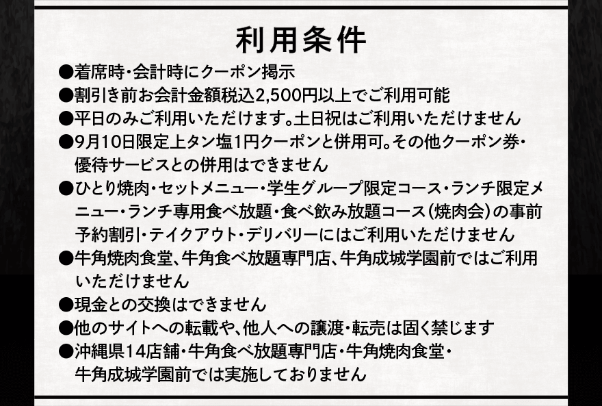 利用条件 ⚫︎着席時・会計時にクーポン掲示 ⚫割引き前お会計金額税込2,500円以上でご利用可能 ⚫︎平日のみご利用いただけます。土日祝はご利用いただけません ⚫︎9月10日限定上タン塩1円クーポンと併用可。その他クーポン券・ 優待サービスとの併用はできません ⚫︎ひとり焼肉・セットメニュー・学生グループ限定コース・ランチ限定メニュー・ランチ専用食べ放題・食べ飲み放題コース(焼肉会)の事前予約割引・テイクアウト・デリバリーにはご利用いただけません ⚫︎牛角焼肉食堂、牛角食べ放題専門店、牛角成城学園前ではご利用いただけません ⚫︎現金との交換はできません ⚫︎他のサイトへの転載や、他人への譲渡・転売は固く禁じます ⚫︎沖縄県14店舗・牛角食べ放題専門店・牛角焼肉食堂・牛角成城学園前では実施しておりません