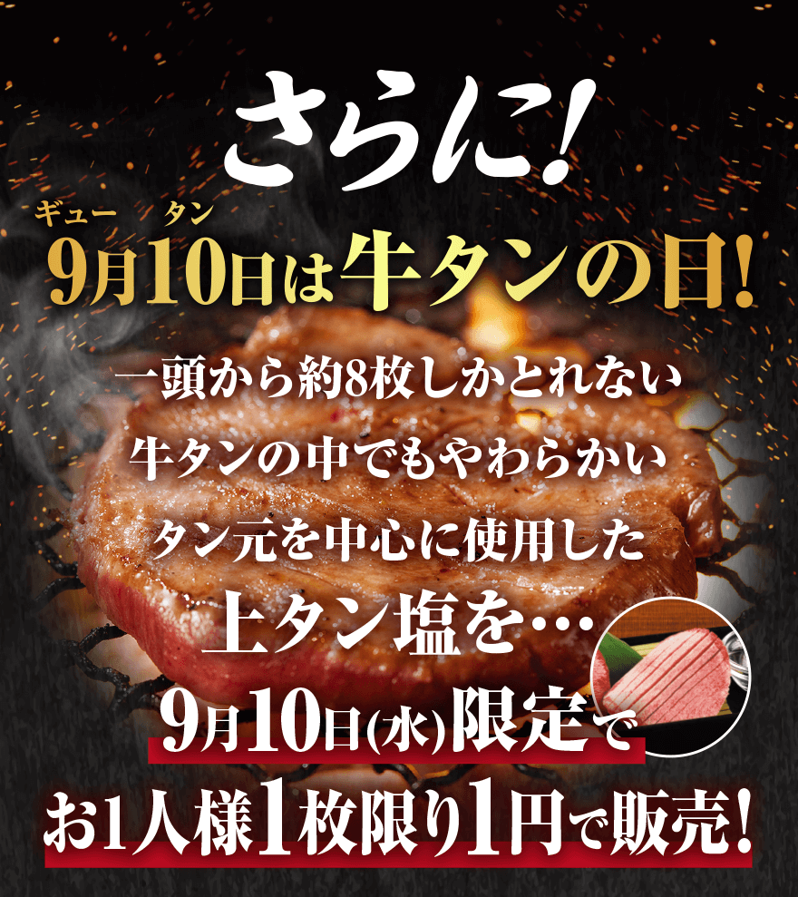 さらに! 9月10日(ギュー タン)は牛タンの日! 一頭から約8枚しかとれない 牛タンの中でもやわらかいタン元を中心に使用した 上タン塩を･･･ 9月10日(水)限定で お1人様1枚1円で販売!