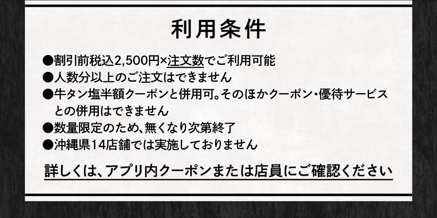 利用条件 ⚫︎割引前税込2,500円×注文数でご利用可能 ⚫︎人数分以上のご注文はできません ⚫︎牛タン塩半額クーポンと併用可。そのほかクーポン・優待サービスとの併用はできません ⚫︎数量限定のため、無くなり次第終了 ⚫︎沖縄県14店舗では実施しておりません 詳しくは、アプリ内クーポンまたは店員にご確認ください