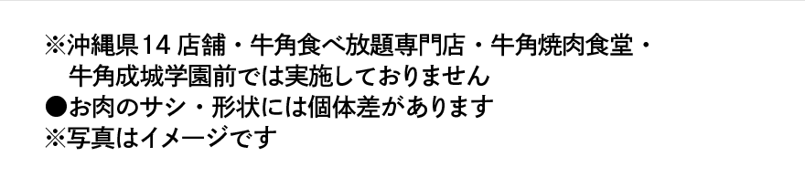 ※沖縄県14店舗・牛角食べ放題専門店・牛角焼肉食堂・牛角成城学園前では実施しておりません ⚫︎お肉のサシ・形状には個体差があります ※写真はイメージです