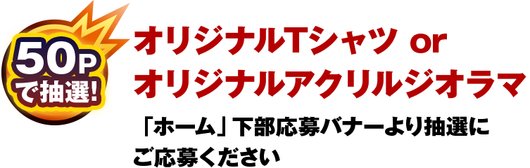 50Pで抽選！オリジナルTシャツ or  オリジナルアクリルジオラマ：「ホーム」下部応募バナーより抽選に ご応募ください