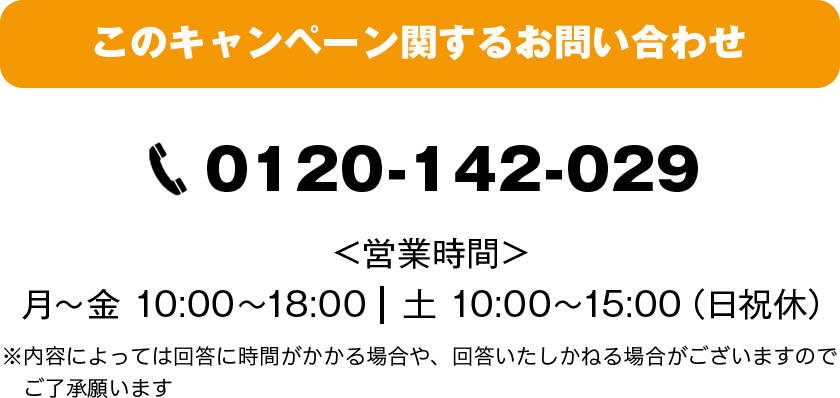このキャンペーンに関するお問い合わせ：0120-142-029 営業時間 月～金：10:00～18:00 土：10:00～15:00（日祝休）