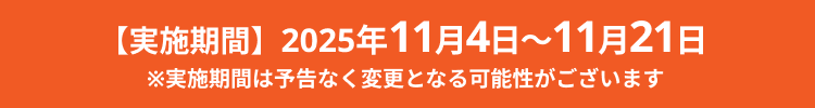 【実施期間】2025年11月4日～11月21日 ※実施期間は予告なく変更となる可能性がございます