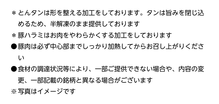 ＊とんタンは形を整える加工をしております。タンは旨みを閉じ込めるため、半解凍のまま提供しております ＊豚ハラミはお肉をやわらかくする加工をしております ●豚肉は必ず中心部までしっかり加熱してからお召し上がりください ●食材の調達状況等により、一部ご提供できない場合や、内容の変更、一部記載の銘柄と異なる場合がございます ※写真はイメージです