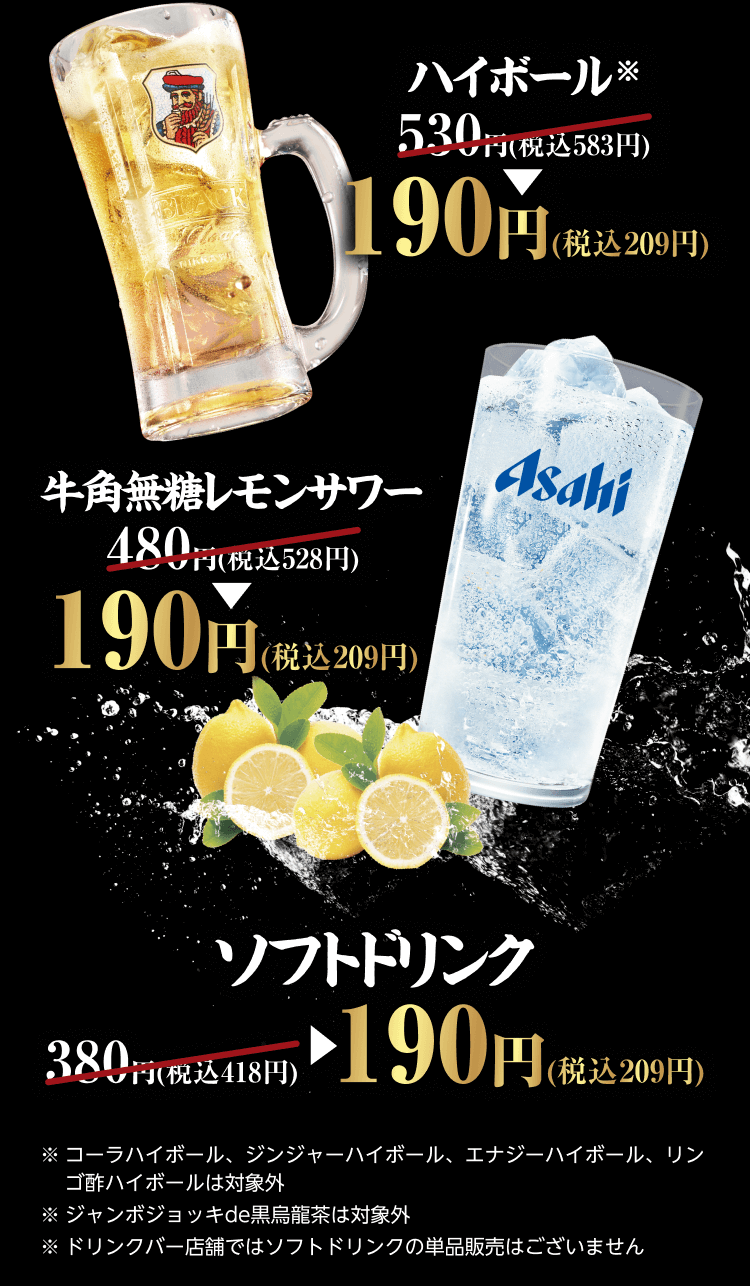 『ハイボール ※』530円(税込583円) → 190円(税込209円)『牛角無糖レモンサワー』480円(税込528円) → 190円(税込209円)『ソフトドリンク』380円(税込418円) → 190円(税込209円) ※コーラハイボール、ジンジャーハイボール、エナジーハイボール、リンゴ酢ハイボールは対象外 ※ジャンボジョッキde黒烏龍茶は対象外 ※ドリンクバー店舗ではソフトドリンクの単品販売はございません