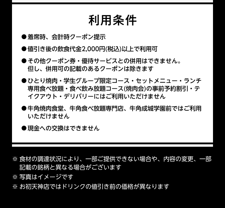 【利用条件】●着席時、会計時クーポン提示 ●値引き後の飲食代金2,000円(税込)以上で利用可 ●その他クーポン券・優待サービスとの併用はできません。 但し、併用可の記載のあるクーポンは除きます ●ひとり焼肉・学生グループ限定コース・セットメニュー・ランチ専用食べ放題・食べ飲み放題コース(焼肉会)の事前予約割引・テイクアウト・デリバリーにはご利用いただけません ●牛角焼肉食堂、牛角食べ放題専門店、牛角成城学園前ではご利用いただけません ●現金への交換はできません ※食材の調達状況により、一部ご提供できない場合や、内容の変更、一部記載の銘柄と異なる場合がございます ※写真はイメージです ※ お初天神店ではドリンクの値引き前の価格が異なります