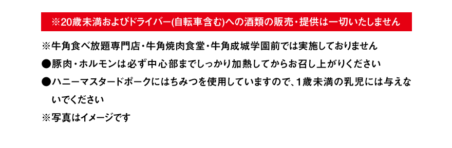 ※20歳未満およびドライバー(自転車含む)への酒類の販売・提供は一切いたしません ※牛角食べ放題専門店・牛角焼肉食堂・牛角成城学園前では実施しておりません ●豚肉・ホルモンは必ず中心部までしっかり加熱してからお召し上がりください ●ハニーマスタードポークにはちみつを使用していますので、1歳未満の乳児には与えないでください ※写真はイメージです