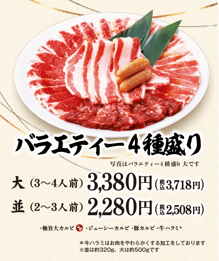 バラエティー4種盛り 写真はバラエティー4種盛り大です 大(3~4人前)3,380円(税込3,718円) 並(2~3人前)2,280円(税込2,508円) ・極旨大カルビ・ジューシーカルビ・豚カルビ・牛ハラミ* *牛ハラミはお肉をやわらかくする加工をしております ※並は約320g、大は約500gです