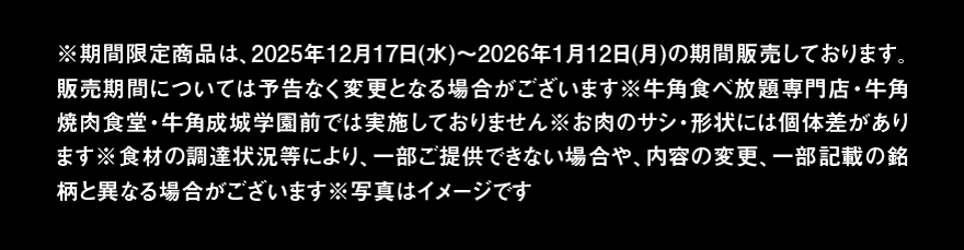 ※期間限定商品は、2025年12月17日(水)~2026年1月12日(月)の期間販売しております。販売期間については予告なく変更となる場合がございます※牛角食べ放題専門店・牛角焼肉食堂・牛角成城学園前では実施しておりません※お肉のサシ・形状には個体差があります※食材の調達状況等により、一部ご提供できない場合や、内容の変更、一部記載の銘柄と異なる場合がございます※写真はイメージです