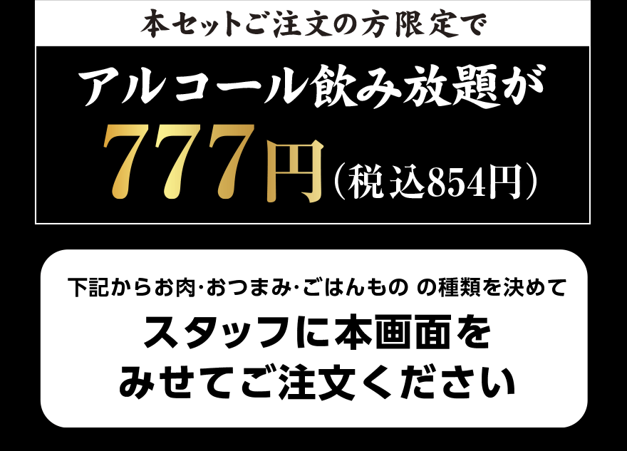 本セットご注文の方限定で アルコール飲み放題が 777円（税込854円）下記からお肉・おつまみ・ごはんものの種類を決めてスタッフに本画面をみせてご注文ください