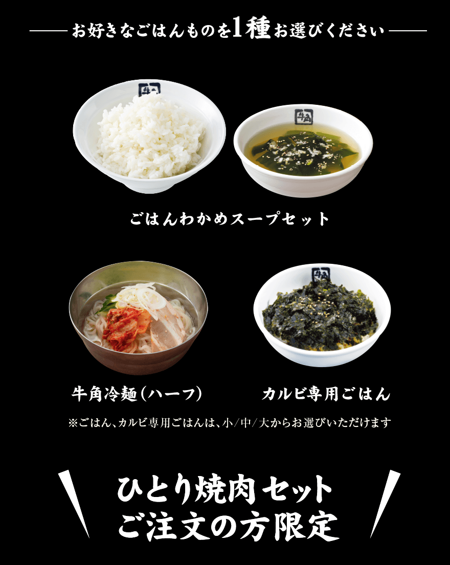 お好きなごはんものを1種お選びください ごはんわかめスープセット 牛角冷麺(ハーフ) カルビ専用ごはん ※ごはん、カルビ専用ごはんは、小/中/大からお選びいただけます ひとり焼肉セットご注文の方限定