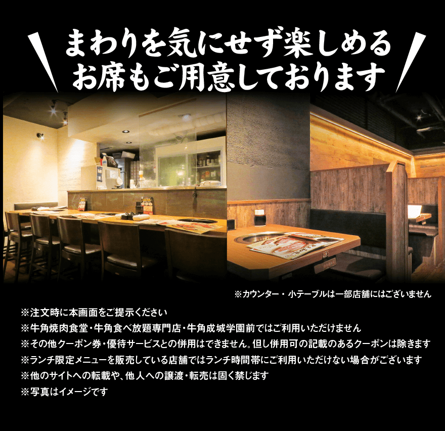 まわりを気にせず楽しめる お席もご用意しております! ※カウンター・小テーブルは一部店舗にはございません
        	※牛角焼肉食堂・牛角食べ放題専門店・牛角成城学園前ではご利用いただけません ※その他クーポン券・優待サービスとの併用はできません。但し併用可の記載のあるクーポンは除きます ※ランチ限定メニューを販売している店舗ではランチ時間帯にご利用いただけない場合がございます ※写真はイメージです