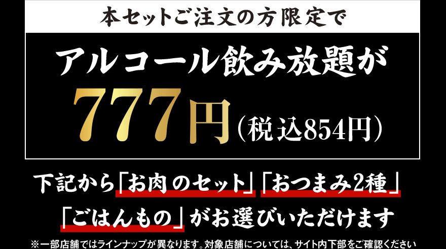 本セットご注文の方限定で アルコール飲み放題が 777円（税込854円）下記から「お肉のセット」「おつまみ2種」「ごはんもの」がお選びいただけます ※一部店舗ではラインナップが異なります。対象店舗については、サイト内下部をご確認ください