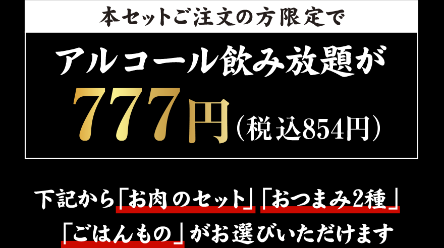 本セットご注文の方限定で アルコール飲み放題が 777円（税込854円）下記から「お肉のセット」「おつまみ2種」「ごはんもの」がお選びいただけます