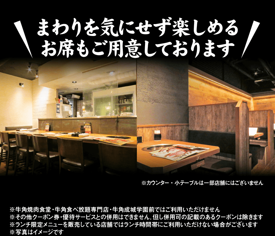 まわりを気にせず楽しめる お席もご用意しております! ※カウンター・小テーブルは一部店舗にはございません ※牛角焼肉食堂・牛角食べ放題専門店・牛角成城学園前ではご利用いただけません ※その他クーポン券・優待サービスとの併用はできません。但し併用可の記載のあるクーポンは除きます ※ランチ限定メニューを販売している店舗ではランチ時間帯にご利用いただけない場合がございます ※写真はイメージです