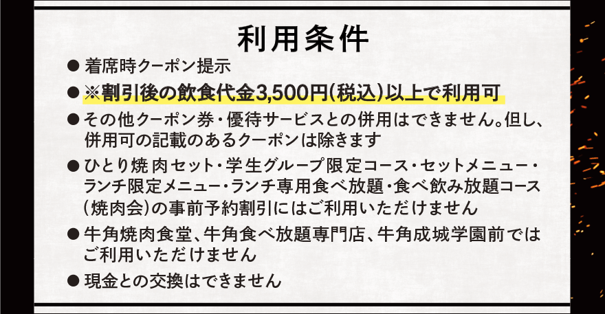利用条件 ●着席時クーポン提示 ●割引後の飲食代金3,500円(税込)以上で利用可 ●その他クーポン券・優待サービスとの併用はできません。但し、併用可の記載のあるクーポンは除きます ●ひとり焼肉セット・学生グループ限定コース・セットメニュー・ランチ限定メニュー・ランチ専用食べ放題・食べ飲み放題コース (焼肉会)の事前予約割引にはご利用いただけません ●牛角焼肉食堂、牛角食べ放題専門店、牛角成城学園前ではご利用いただけません ●現金との交換はできません