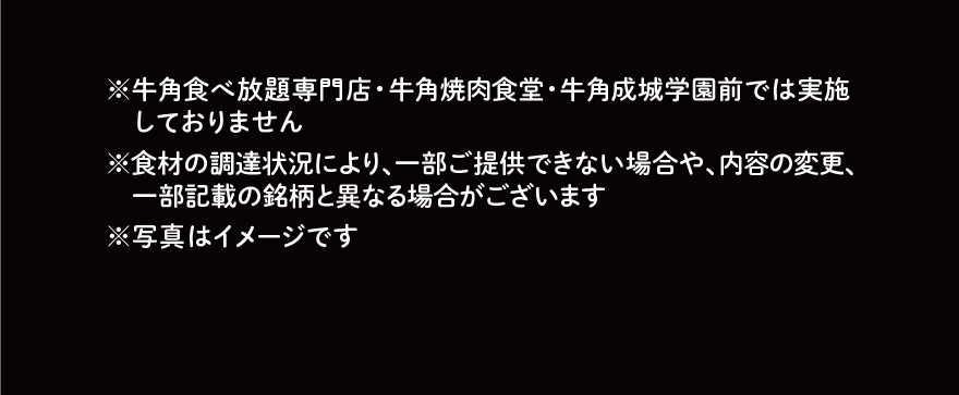 ※牛角食べ放題専門店・牛角焼肉食堂・牛角成城学園前では実施しておりません ※食材の調達状況により、一部ご提供できない場合や、内容の変更、一部記載の銘柄と異なる場合がございます ※写真はイメージです