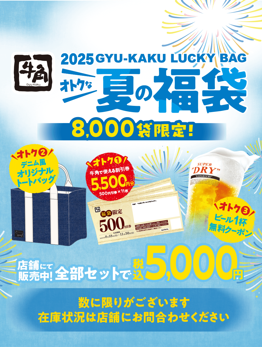 【牛角】2025 GYU-KAKU LUCKY BAG オトクな夏の福袋 8,000袋限定! オトク❶牛角で使える割引券 5,500円分 500円引券×11枚 オトク❷デニム風 オリジナルトートバッグ オトク❸ ビール1杯無料クーポン 店舗にて販売中! 全部セットで税込5,000円 数に限りがございます 在庫状況は店舗にお問合わせください