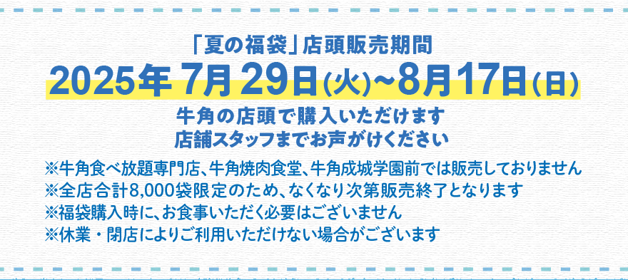 「夏の福袋」店頭販売期間 2025年7月29日(火)~8月17日(日) 牛角の店頭で購入いただけます 店舗スタッフまでお声がけください ※牛角食べ放題専門店、牛角焼肉食堂、牛角成城学園前では販売しておりません ※全店合計8,000袋限定のため、なくなり次第販売終了となります ※福袋購入時に、お食事いただく必要はございません ※休業・閉店によりご利用いただけない場合がございます