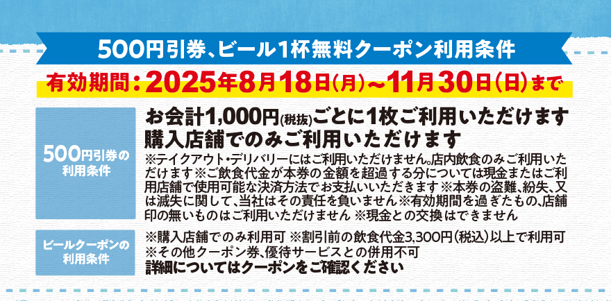 【500円引券、ビール1杯無料クーポン利用条件】有効期間:2025年8月18日(月)~11月30日(日)まで [500円引券の利用条件]お会計1,000円(税抜)ごとに1枚ご利用いただけます 購入店舗でのみご利用いただけます ※テイクアウト・デリバリーにはご利用いただけません。店内飲食のみご利用いただけます ※ご飲食代金が本券の金額を超過する分については現金またはご利用店舗で使用可能な決済方法でお支払いいただきます ※本券の盗難、紛失、又は滅失に関して、当社はその責任を負いません ※有効期間を過ぎたもの、店舗印の無いものはご利用いただけません ※現金との交換はできません [ビールクーポンの利用条件]※購入店舗でのみ利用可 ※割引前の飲食代金3,300円(税込)以上で利用可 ※その他クーポン券、優待サービスとの併用不可 詳細についてはクーポンをご確認ください