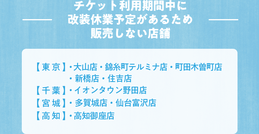 ―チケット利用期間中に改装休業予定があるため販売しない店舗―【東京】・大山店 ・錦糸町テルミナ店 ・町田木曽町店 ・新橋店 ・住吉店【千葉】・イオンタウン野田店【宮城】・多賀城店 ・仙台富沢店【高知】・高知御座店