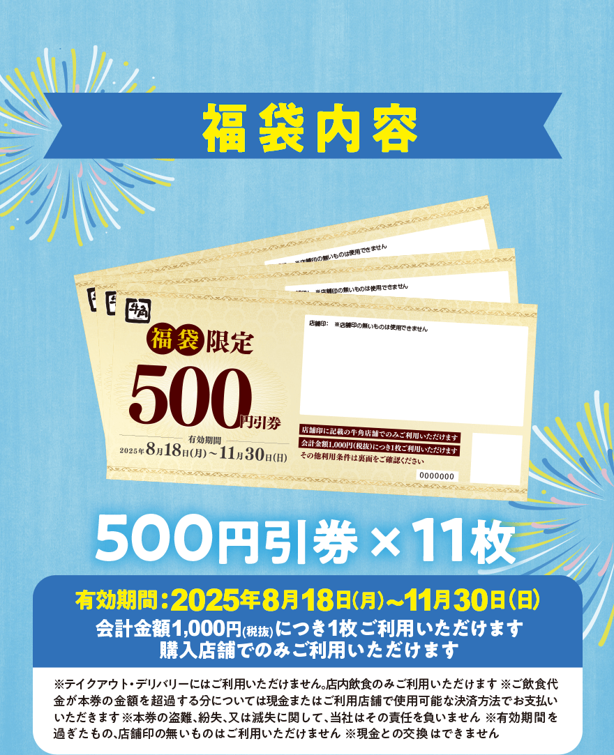 福袋内容 500円引券×11枚 有効期間:2025年8月18日(月)~11月30日(日) 会計金額1,000円(税抜)につき1枚ご利用いただけます 購入店舗でのみご利用いただけます ※テイクアウト・デリバリーにはご利用いただけません。店内飲食のみご利用いただけます ※ご飲食代金が本券の金額を超過する分については現金またはご利用店舗で使用可能な決済方法でお支払いいただきます ※本券の盗難、紛失、又は滅失に関して、当社はその責任を負いません ※有効期間を過ぎたもの、店舗印の無いものはご利用いただけません ※現金との交換はできません