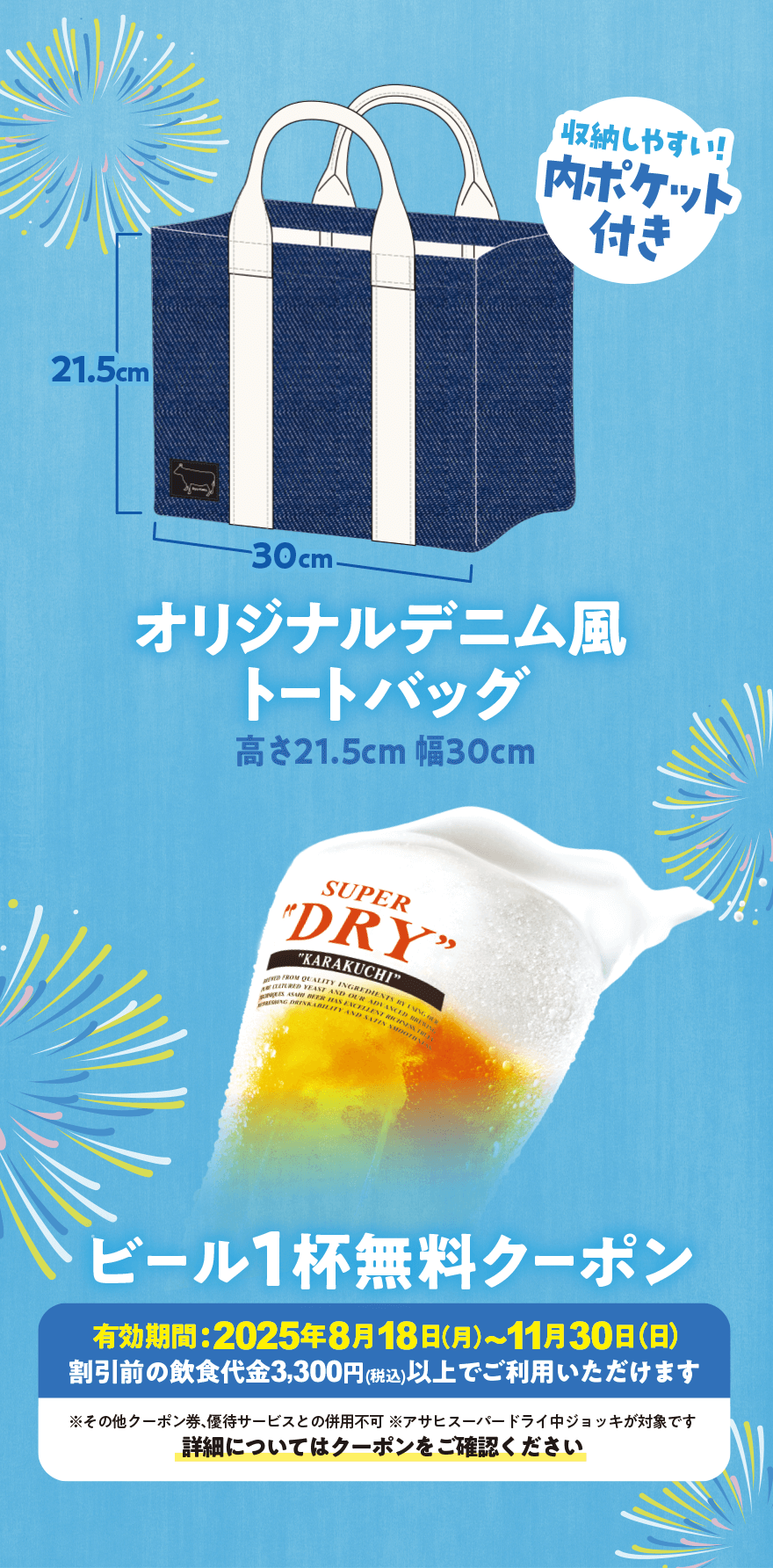 収納しやすい!内ポケット付き オリジナルデニム風トートバッグ 高さ21.5cm 幅30cm ビール1杯無料クーポン 有効期間:2025年8月18日(月)~11月30日(日) 割引前の飲食代金3,300円(税込)以上でご利用いただけます ※その他クーポン券、優待サービスとの併用不可 ※アサヒスーパードライ中ジョッキが対象です 詳細についてはクーポンをご確認ください