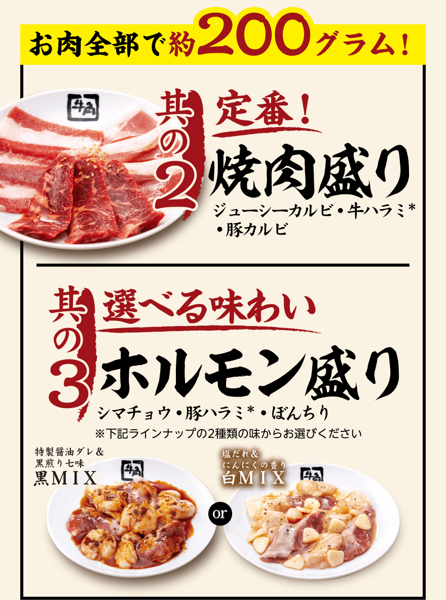 お肉全部で約200グラム!【其の2】定番!焼肉盛り ジューシーカルビ・牛ハラミ*・豚カルビ【其の3】選べる味わい ホルモン盛り シマチョウ・豚ハラミ*・ぼんちり ※下記ラインナップの2種類の味からお選びください「特製醤油ダレ& 黒煎り七味 黒MIX」or「塩だれ&にんにくの香り 白MIX」