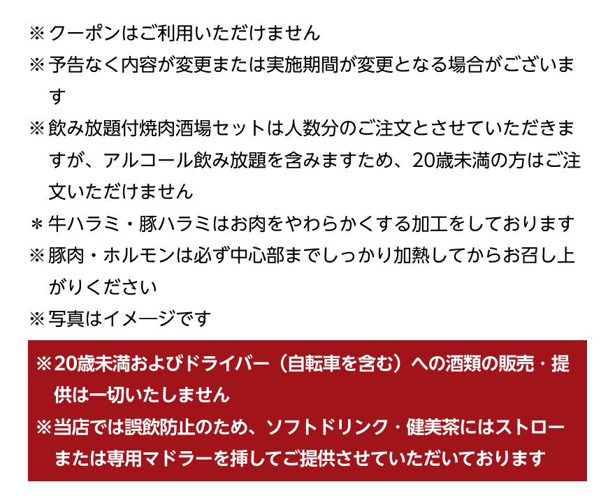 ※クーポンはご利用いただけません ※予告なく内容が変更または実施期間が変更となる場合がございます ※飲み放題付焼肉酒場セットは人数分のご注文とさせていただきますが、アルコール飲み放題を含みますため、20歳未満の方はご注文いただけません *牛ハラミ・豚ハラミはお肉をやわらかくする加工をしております ※豚肉・ホルモンは必ず中心部までしっかり加熱してからお召し上がりください ※写真はイメージです ※20歳未満およびドライバー (自転車を含む)への酒類の販売・提供は一切いたしません ※当店では誤飲防止のため、ソフトドリンク・健美茶にはストローまたは専用マドラーを挿してご提供させていただいております