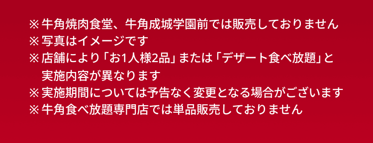 ※牛角焼肉食堂、牛角成城学園前では販売しておりません ※写真はイメージです ※店舗により「お1人様2品」または「デザート食べ放題」と実施内容が異なります ※実施期間については予告なく変更となる場合がございます ※牛角食べ放題専門店では単品販売しておりません