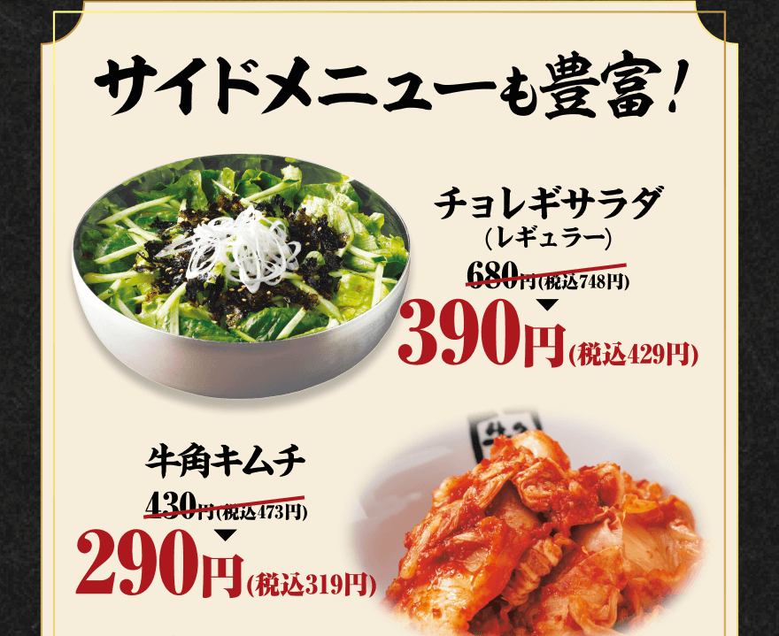 サイドメニューも豊富! チョレギサラダ(レギュラー) 680円(税込748円)→390円(税込429円) 牛角キムチ 430円(税込473円)→290円(税込319円)