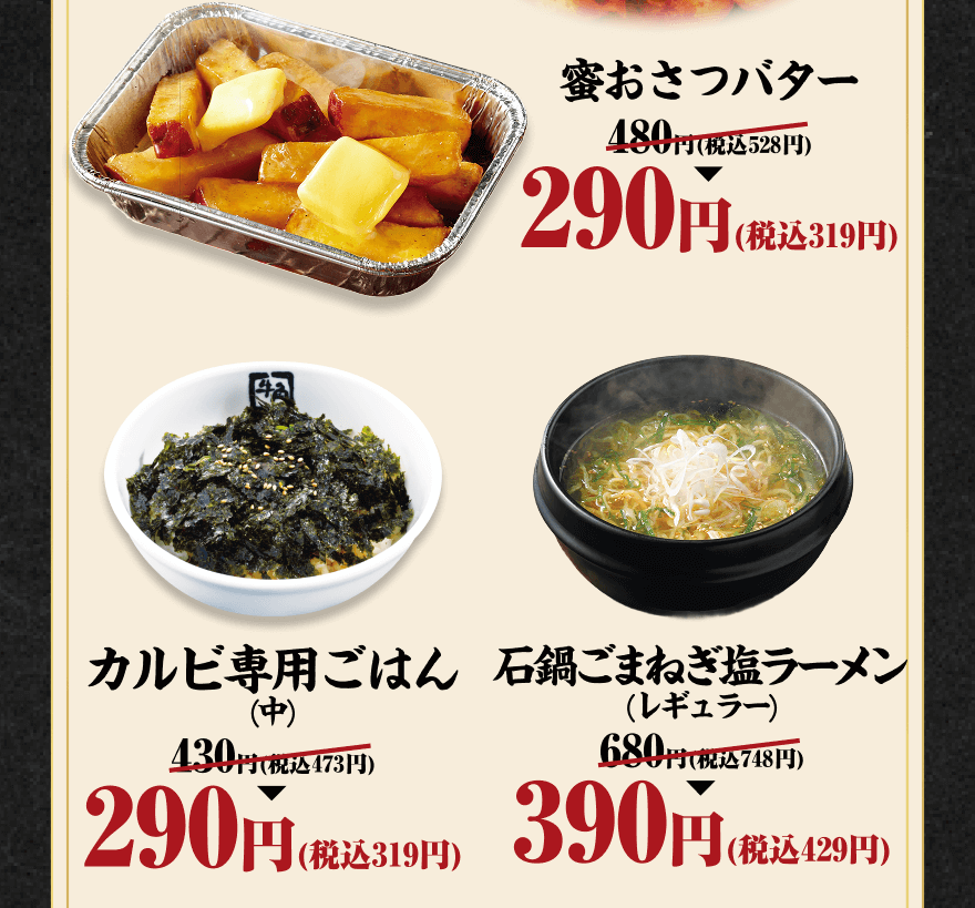 蜜おさつバター 480円(税込528円)→290円(税込319円) カルビ専用ごはん(中) 430円(税込473円)→290円(税込319円) 石鍋ごまねぎ塩ラーメン(レギュラー) 680円(税込748円)→390円(税込429円)
