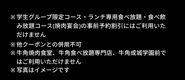 ※学生グループ限定コース・ランチ専用食べ放題・食べ飲み放題コース（焼肉宴会）の事前予約割引にはご利用いただけません ※他クーポンとの併用不可 ※牛角焼肉食堂、牛角食べ放題専門店、牛角成城学園前ではご利用いただけません ※写真はイメージです