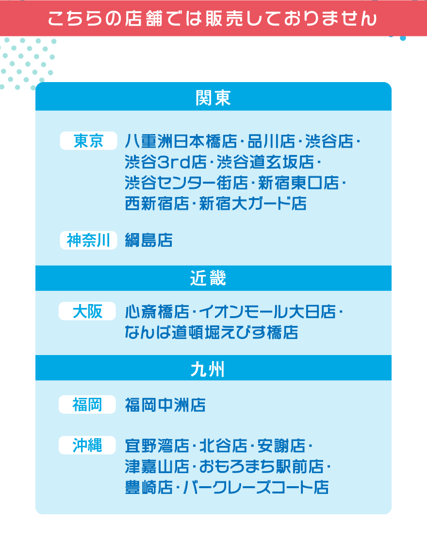 こちらの店舗では販売しておりません【関東】[東京]八重洲日本橋店・品川店・渋谷店・渋谷3rd店・渋谷道玄坂店・渋谷センター街店・新宿東口店・西新宿店・新宿大ガード店 [神奈川]綱島店【近畿】[大阪]心斎橋店・イオンモール大日店・なんば道頓堀えびす橋店【九州】[福岡]福岡中州店 [沖縄]宜野湾店・北谷店・安謝店・津嘉山店・おもろまち駅前店・豊崎店・バークレーズコート店