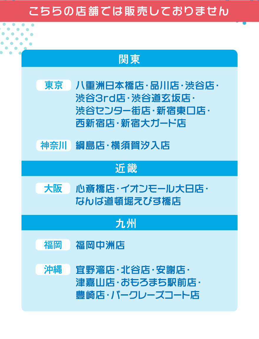こちらの店舗では販売しておりません【関東】[東京]八重洲日本橋店・品川店・渋谷店・渋谷3rd店・渋谷道玄坂店・渋谷センター街店・新宿東口店・西新宿店・新宿大ガード店 [神奈川]綱島店・横須賀汐入店【近畿】[大阪]心斎橋店・イオンモール大日店・なんば道頓堀えびす橋店【九州】[福岡]福岡中州店 [沖縄]宜野湾店・北谷店・安謝店・津嘉山店・おもろまち駅前店・豊崎店・バークレーズコート店