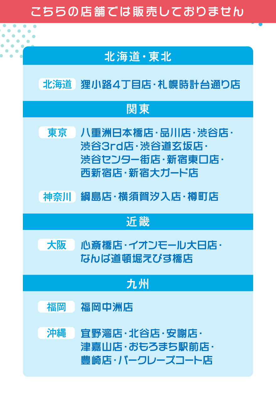 こちらの店舗では販売しておりません【北海道・東北】[北海道]狸小路4丁目店・札幌時計台通り店【関東】[東京]八重洲日本橋店・品川店・渋谷店・渋谷3rd店・渋谷道玄坂店・渋谷センター街店・新宿東口店・西新宿店・新宿大ガード店 [神奈川]綱島店・横須賀汐入店・樽町店【近畿】[大阪]心斎橋店・イオンモール大日店・なんば道頓堀えびす橋店【九州】[福岡]福岡中州店 [沖縄]宜野湾店・北谷店・安謝店・津嘉山店・おもろまち駅前店・豊崎店・バークレーズコート店